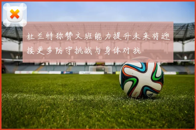 杜兰特称赞文班能力提升未来将迎接更多防守挑战与身体对抗