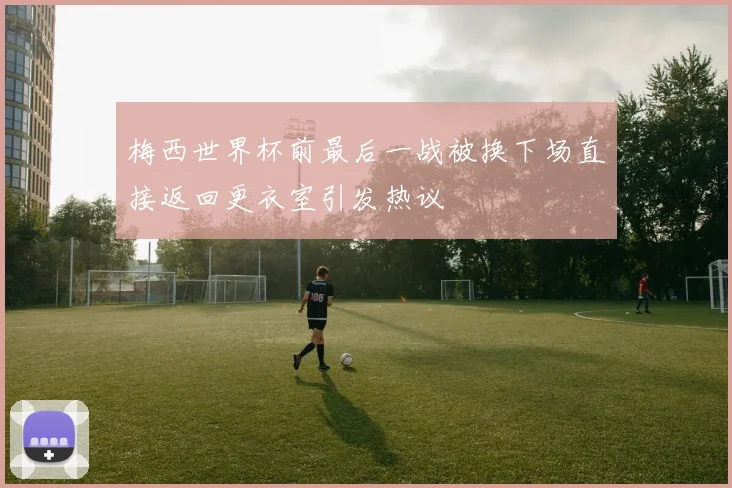 梅西世界杯前最后一战被换下场直接返回更衣室引发热议