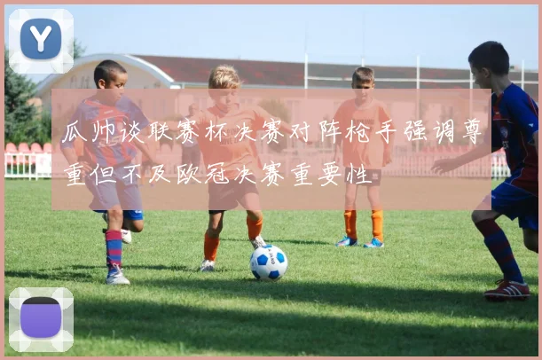 瓜帅谈联赛杯决赛对阵枪手强调尊重但不及欧冠决赛重要性