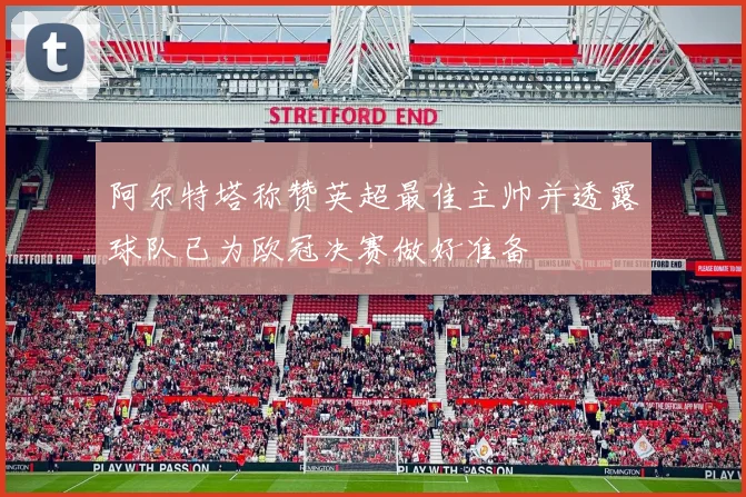 阿尔特塔称赞英超最佳主帅并透露球队已为欧冠决赛做好准备