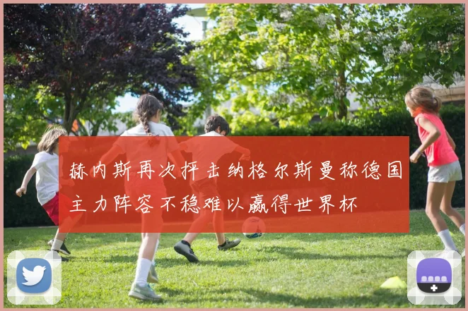 赫内斯再次抨击纳格尔斯曼称德国主力阵容不稳难以赢得世界杯