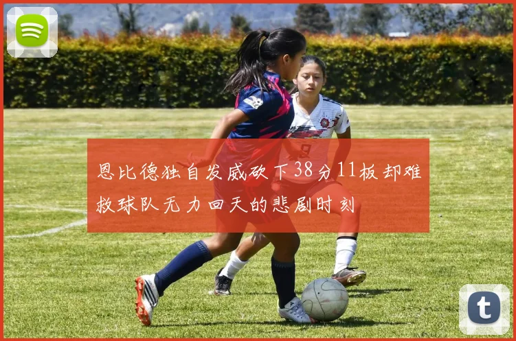 恩比德独自发威砍下38分11板却难救球队无力回天的悲剧时刻