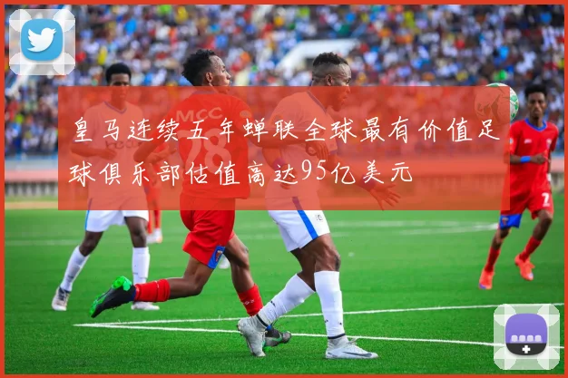 皇马连续五年蝉联全球最有价值足球俱乐部估值高达95亿美元