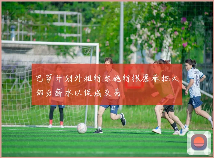 巴萨计划外租特尔施特根愿承担大部分薪水以促成交易