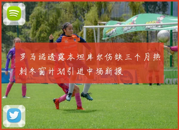 罗马诺透露本坦库尔伤缺三个月热刺冬窗计划引进中场新援