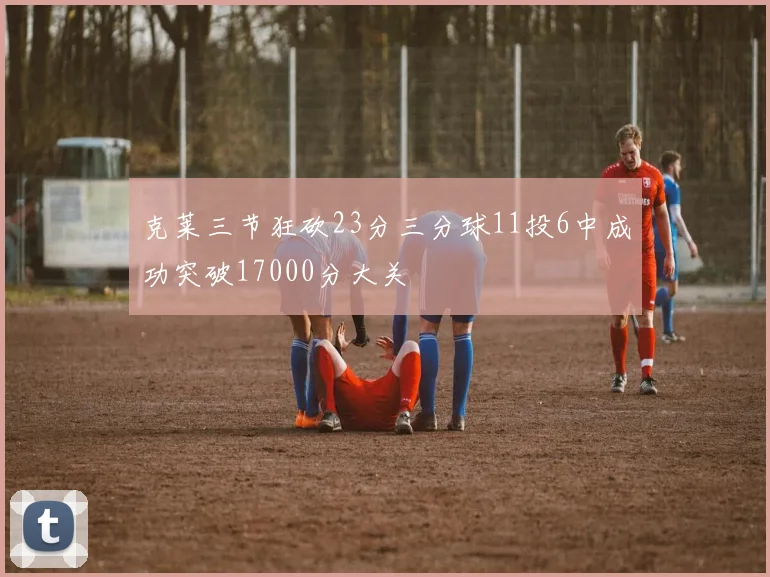 克莱三节狂砍23分三分球11投6中成功突破17000分大关