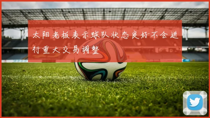太阳老板表示球队状态良好不会进行重大交易调整