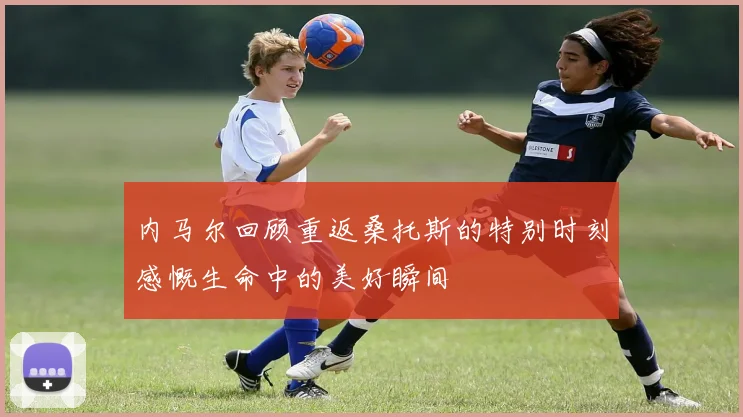 内马尔回顾重返桑托斯的特别时刻感慨生命中的美好瞬间