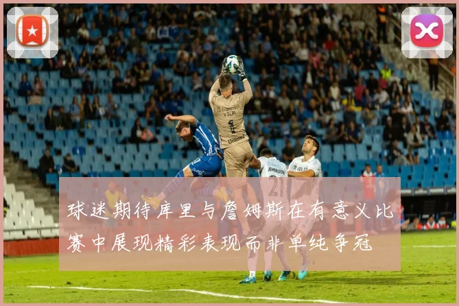 球迷期待库里与詹姆斯在有意义比赛中展现精彩表现而非单纯争冠