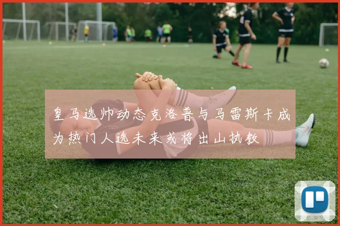 皇马选帅动态克洛普与马雷斯卡成为热门人选未来或将出山执教