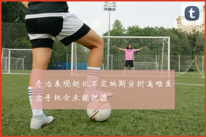乔治表现起伏不定纳斯分析高难度出手机会未能把握
