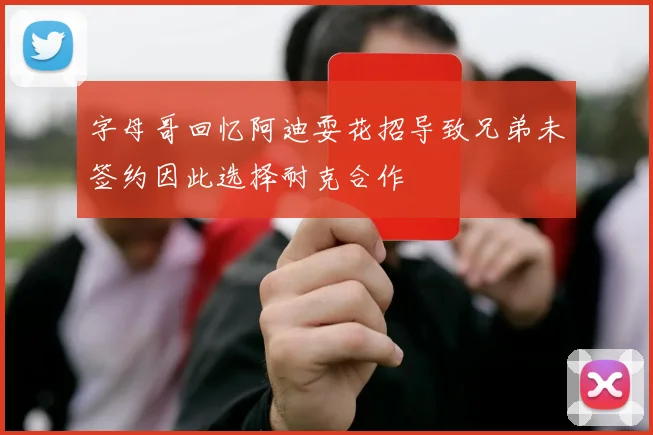字母哥回忆阿迪耍花招导致兄弟未签约因此选择耐克合作