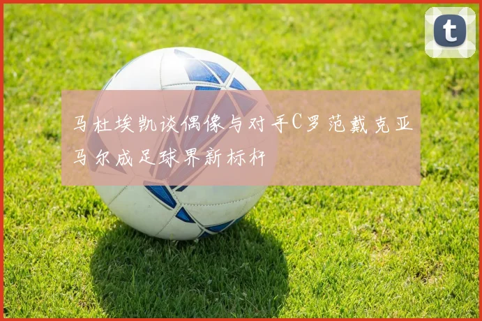 马杜埃凯谈偶像与对手C罗范戴克亚马尔成足球界新标杆