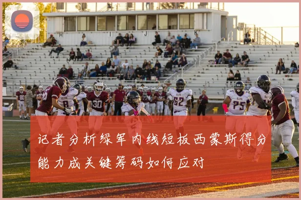 记者分析绿军内线短板西蒙斯得分能力成关键筹码如何应对