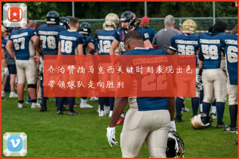 乔治赞扬马克西关键时刻表现出色带领球队走向胜利